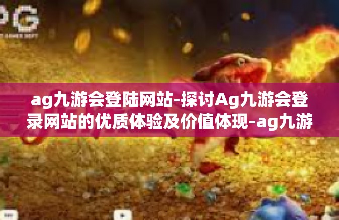 ag九游会登陆网站-探讨Ag九游会登录网站的优质体验及价值体现-ag九游会登陆网站