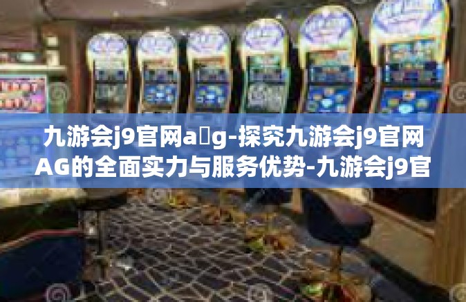九游会j9官网a g-探究九游会j9官网AG的全面实力与服务优势-九游会j9官网a g