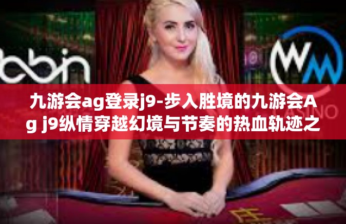 九游会ag登录j9-步入胜境的九游会Ag j9纵情穿越幻境与节奏的热血轨迹之舞-九游会ag登录j9