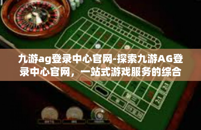 九游ag登录中心官网-探索九游AG登录中心官网，一站式游戏服务的综合平台-九游ag登录中心官网