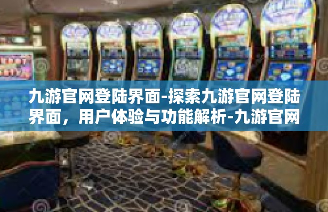 九游官网登陆界面-探索九游官网登陆界面，用户体验与功能解析-九游官网登陆界面
