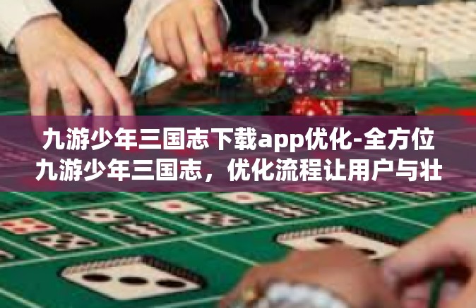 九游少年三国志下载app优化-全方位九游少年三国志，优化流程让用户与壮观风景接触开启中原事业运营之路-九游少年三国志下载app优化