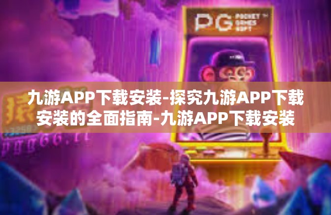 九游APP下载安装-探究九游APP下载安装的全面指南-九游APP下载安装
