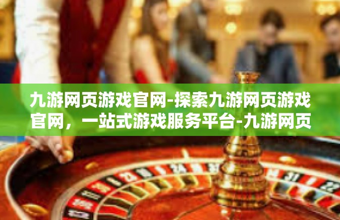 九游网页游戏官网-探索九游网页游戏官网，一站式游戏服务平台-九游网页游戏官网
