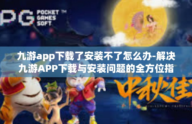 九游app下载了安装不了怎么办-解决九游APP下载与安装问题的全方位指南-九游app下载了安装不了怎么办