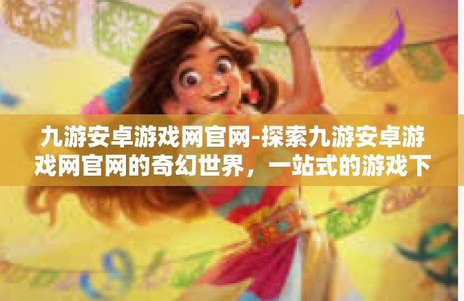 九游安卓游戏网官网-探索九游安卓游戏网官网的奇幻世界，一站式的游戏下载与体验平台-九游安卓游戏网官网