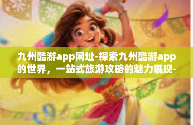 九州酷游app网址-探索九州酷游app的世界，一站式旅游攻略的魅力展现-九州酷游app网址