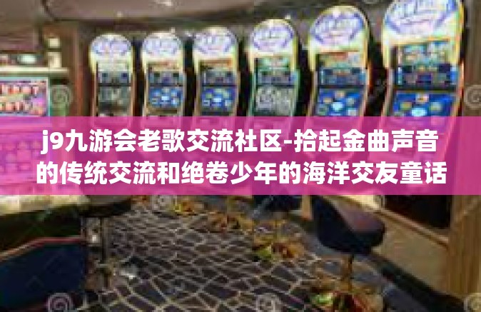 j9九游会老歌交流社区-拾起金曲声音的传统交流和绝卷少年的海洋交友童话一一洞察亿万华人音民心中的那个绿色交流平台一一探访 j9 九游会老歌交流社区的世界与灵魂-j9九游会老歌交流社区