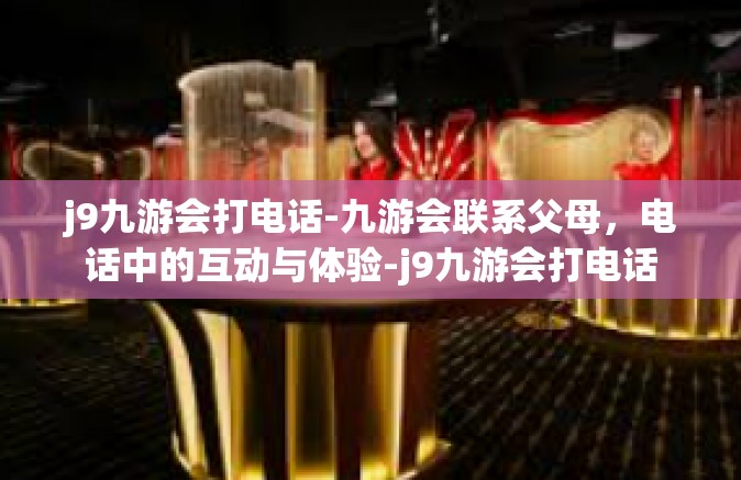 j9九游会打电话-九游会联系父母，电话中的互动与体验-j9九游会打电话