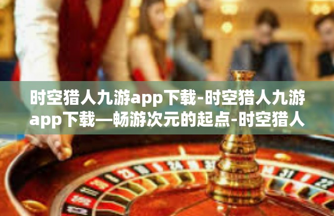 时空猎人九游app下载-时空猎人九游app下载—畅游次元的起点-时空猎人九游app下载