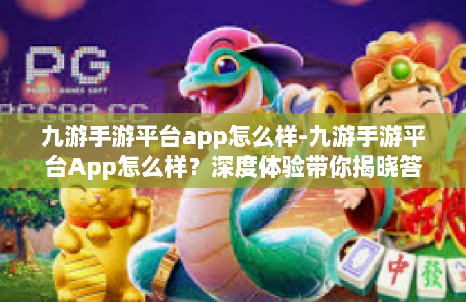 九游手游平台app怎么样-九游手游平台App怎么样？深度体验带你揭晓答案-九游手游平台app怎么样