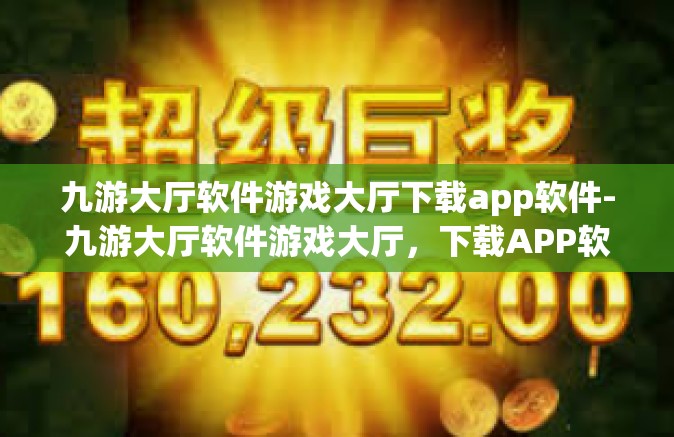 九游大厅软件游戏大厅下载app软件-九游大厅软件游戏大厅，下载APP软件的全新体验-九游大厅软件游戏大厅下载app软件
