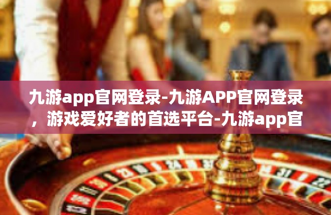 九游app官网登录-九游APP官网登录，游戏爱好者的首选平台-九游app官网登录