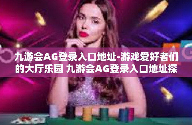 九游会AG登录入口地址-游戏爱好者们的大厅乐园 九游会AG登录入口地址探索-九游会AG登录入口地址