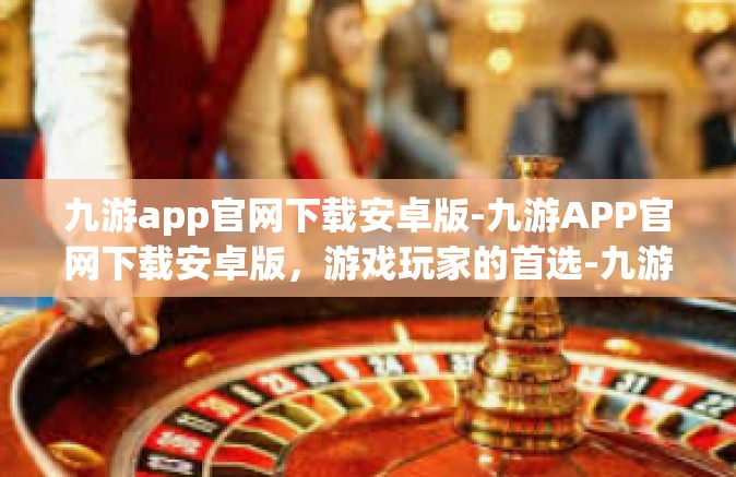 九游app官网下载安卓版-九游APP官网下载安卓版，游戏玩家的首选-九游app官网下载安卓版