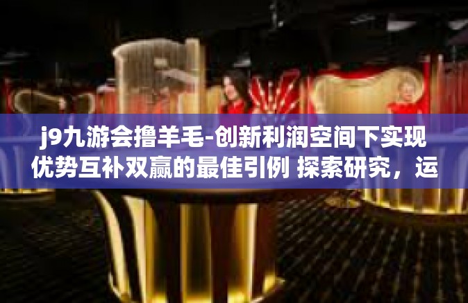 j9九游会撸羊毛-创新利润空间下实现优势互补双赢的最佳引例 探索研究，运用互惠合作的捷径实现j9九游会撸羊毛的策略与价值-j9九游会撸羊毛