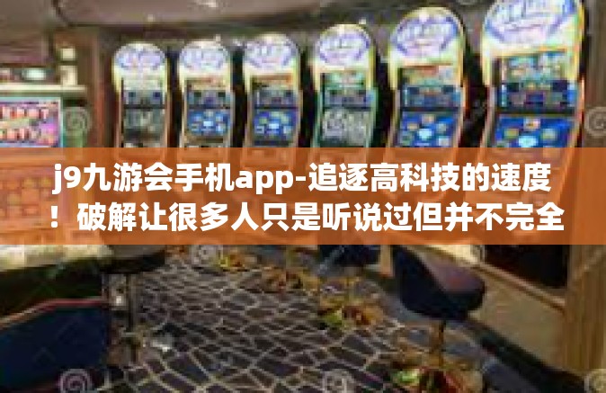 j9九游会手机app-追逐高科技的速度！破解让很多人只是听说过但并不完全了解的j9九游会手机app的奥妙与魅力-j9九游会手机app