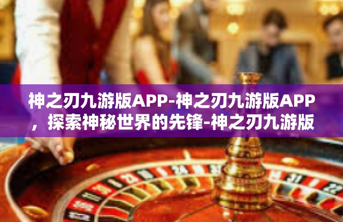 神之刃九游版APP-神之刃九游版APP，探索神秘世界的先锋-神之刃九游版APP