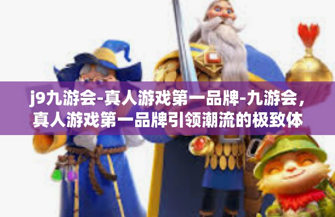 j9九游会-真人游戏第一品牌-九游会，真人游戏第一品牌引领潮流的极致体验-j9九游会-真人游戏第一品牌