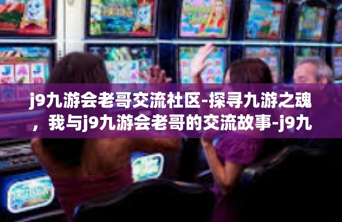 j9九游会老哥交流社区-探寻九游之魂，我与j9九游会老哥的交流故事-j9九游会老哥交流社区