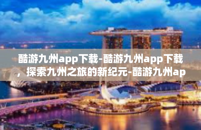 酷游九州app下载-酷游九州app下载，探索九州之旅的新纪元-酷游九州app下载
