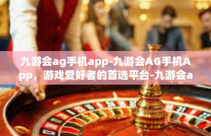九游会ag手机app-九游会AG手机App，游戏爱好者的首选平台-九游会ag手机app