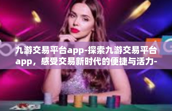 九游交易平台app-探索九游交易平台app，感受交易新时代的便捷与活力-九游交易平台app