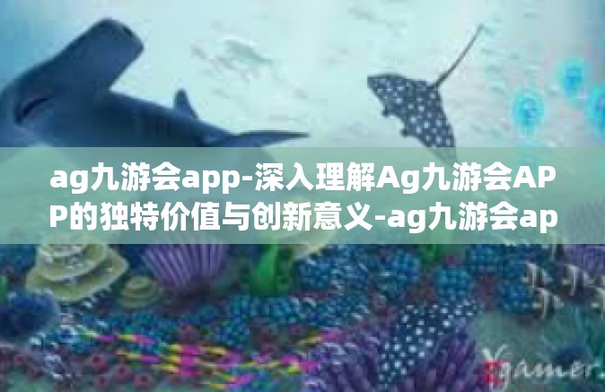 ag九游会app-深入理解Ag九游会APP的独特价值与创新意义-ag九游会app