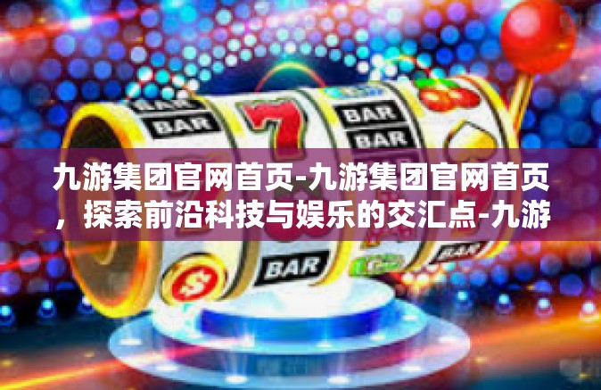 九游集团官网首页-九游集团官网首页，探索前沿科技与娱乐的交汇点-九游集团官网首页