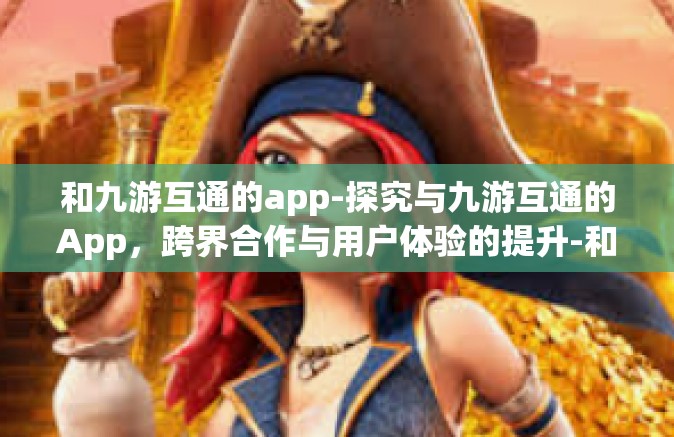 和九游互通的app-探究与九游互通的App，跨界合作与用户体验的提升-和九游互通的app