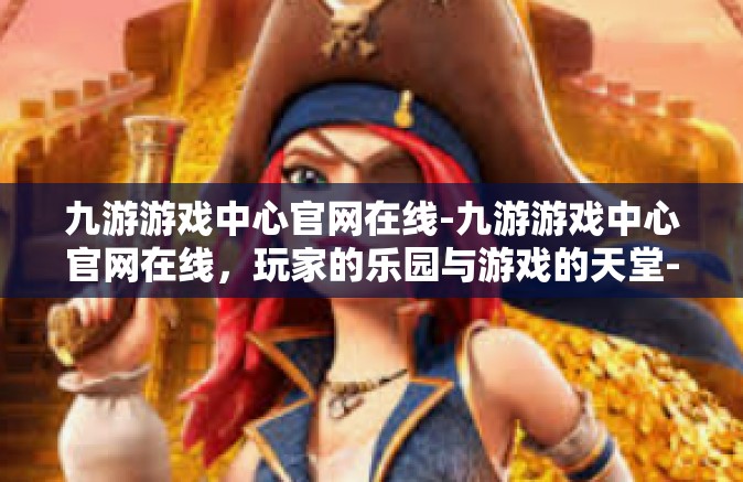 九游游戏中心官网在线-九游游戏中心官网在线，玩家的乐园与游戏的天堂-九游游戏中心官网在线