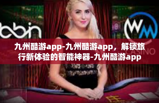 九州酷游app-九州酷游app，解锁旅行新体验的智能神器-九州酷游app