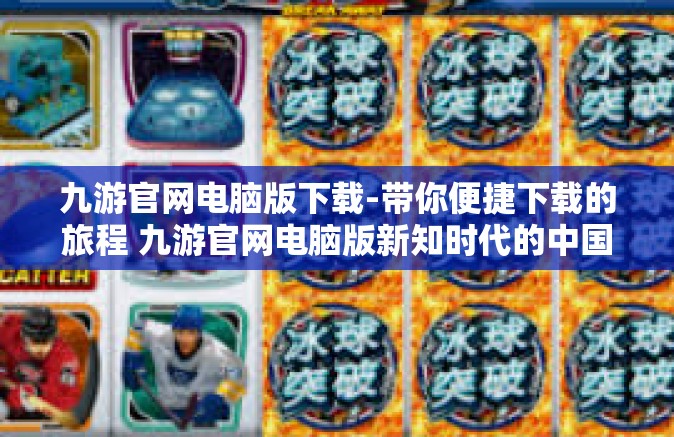 九游官网电脑版下载-带你便捷下载的旅程 九游官网电脑版新知时代的中国客流量何去情有独钟之选-九游官网电脑版下载