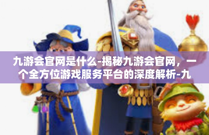 九游会官网是什么-揭秘九游会官网，一个全方位游戏服务平台的深度解析-九游会官网是什么
