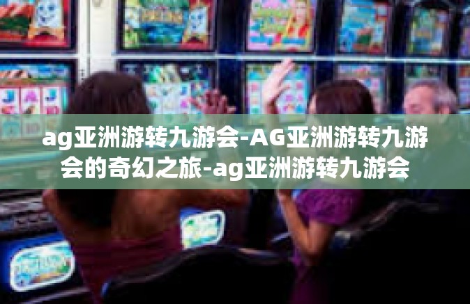 ag亚洲游转九游会-AG亚洲游转九游会的奇幻之旅-ag亚洲游转九游会