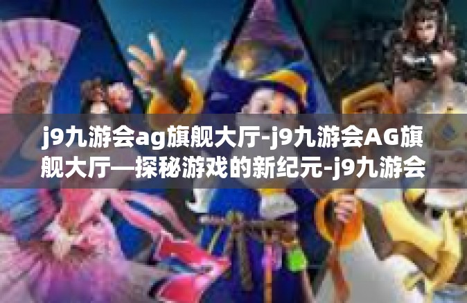 j9九游会ag旗舰大厅-j9九游会AG旗舰大厅—探秘游戏的新纪元-j9九游会ag旗舰大厅