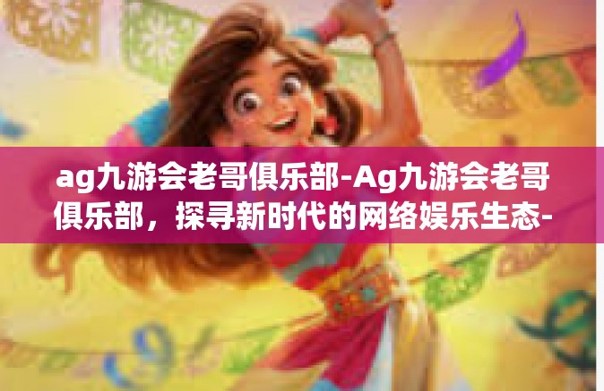 ag九游会老哥俱乐部-Ag九游会老哥俱乐部，探寻新时代的网络娱乐生态-ag九游会老哥俱乐部