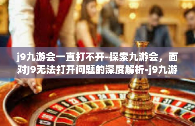 j9九游会一直打不开-探索九游会，面对J9无法打开问题的深度解析-j9九游会一直打不开