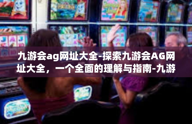 九游会ag网址大全-探索九游会AG网址大全，一个全面的理解与指南-九游会ag网址大全