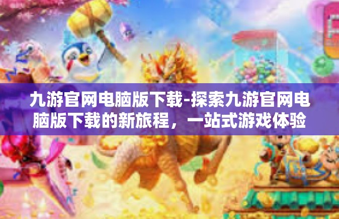 九游官网电脑版下载-探索九游官网电脑版下载的新旅程，一站式游戏体验的平台获取之旅-九游官网电脑版下载