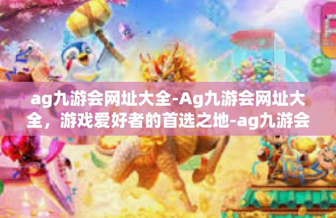 ag九游会网址大全-Ag九游会网址大全，游戏爱好者的首选之地-ag九游会网址大全