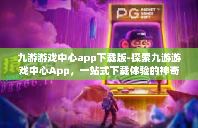 九游游戏中心app下载版-探索九游游戏中心App，一站式下载体验的神奇世界-九游游戏中心app下载版