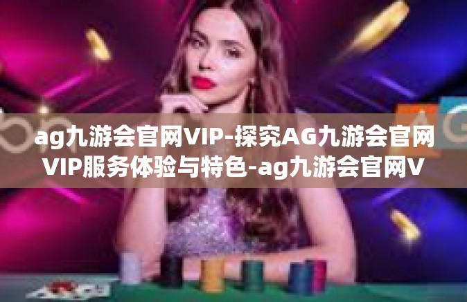 ag九游会官网VIP-探究AG九游会官网VIP服务体验与特色-ag九游会官网VIP