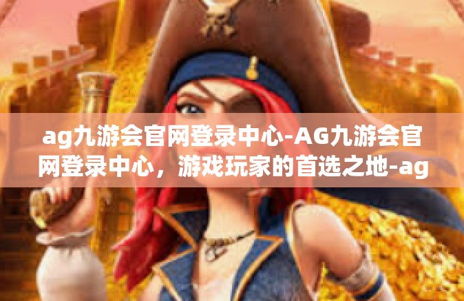 ag九游会官网登录中心-AG九游会官网登录中心，游戏玩家的首选之地-ag九游会官网登录中心
