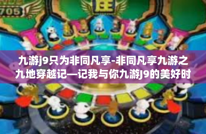 九游j9只为非同凡享-非同凡享九游之九地穿越记—记我与你九游J9的美好时光-九游j9只为非同凡享