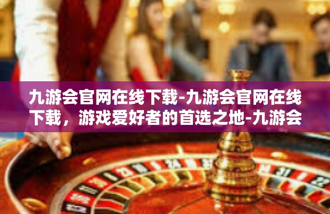 九游会官网在线下载-九游会官网在线下载，游戏爱好者的首选之地-九游会官网在线下载