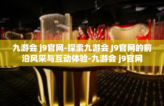 九游会 j9官网-探索九游会 J9官网的前沿风采与互动体验-九游会 j9官网