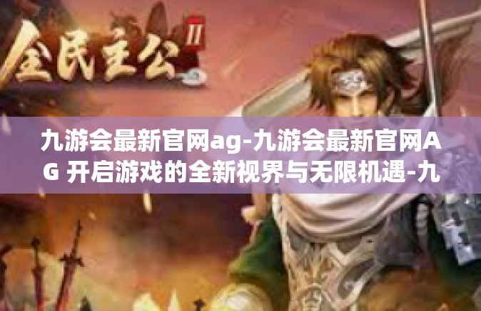 九游会最新官网ag-九游会最新官网AG 开启游戏的全新视界与无限机遇-九游会最新官网ag