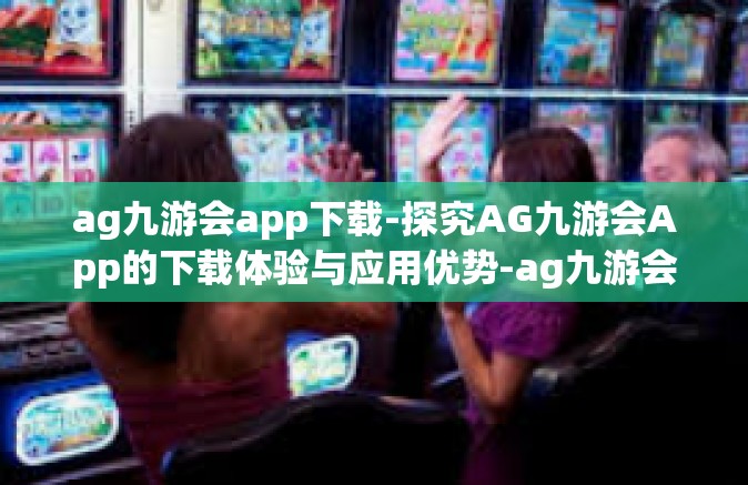 ag九游会app下载-探究AG九游会App的下载体验与应用优势-ag九游会app下载