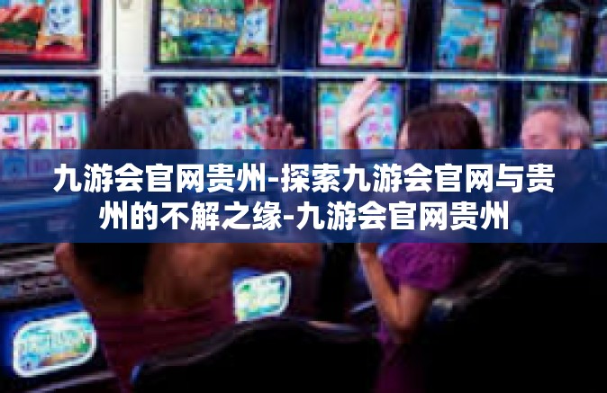 九游会官网贵州-探索九游会官网与贵州的不解之缘-九游会官网贵州